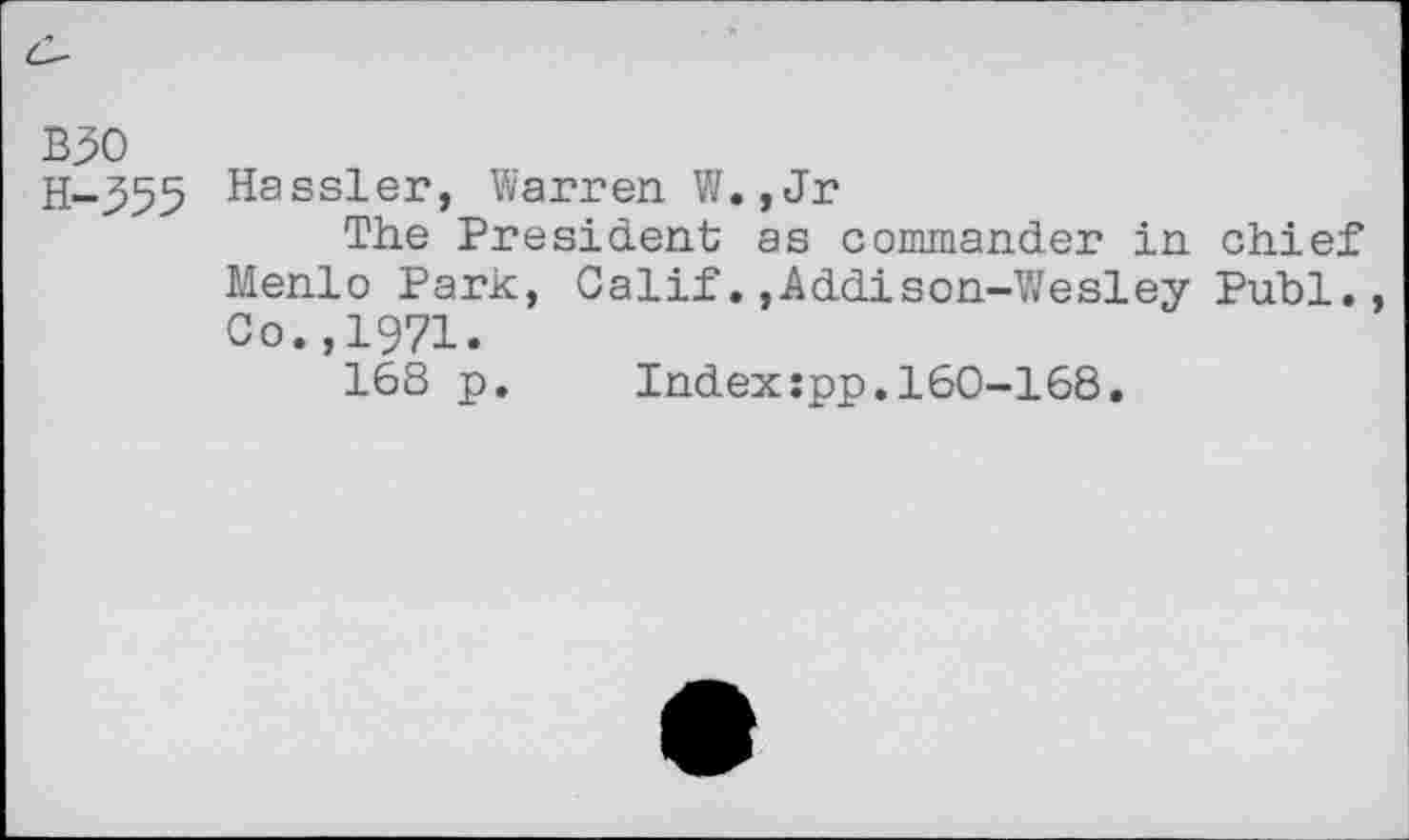 ﻿B30
H-355 Hassler, Warren W.,Jr
The President as commander in chief Menlo Park, Calif.,Addison-Wesley Publ., Co.,1971.
168 p. Index:pp.160-168.